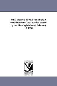 bokomslag What shall we do with our silver? A consideration of the situation caused by the silver legislation of February 12, 1878