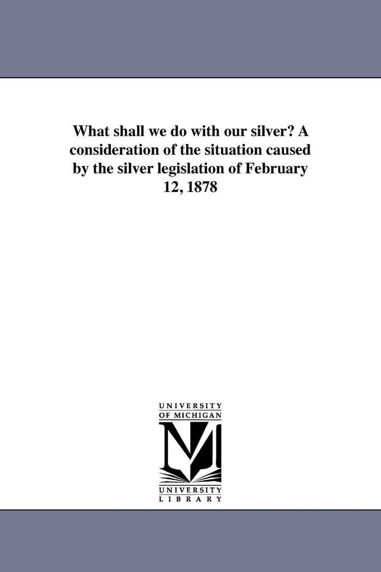 What shall we do with our silver? A consideration of the situation caused by the silver legislation of February 12, 1878 1