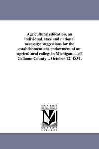 bokomslag Agricultural education, an individual, state and national necessity; suggestions for the establishment and endowment of an agricultural college in Michigan. ... of Calhoun County ... October 12, 1854.