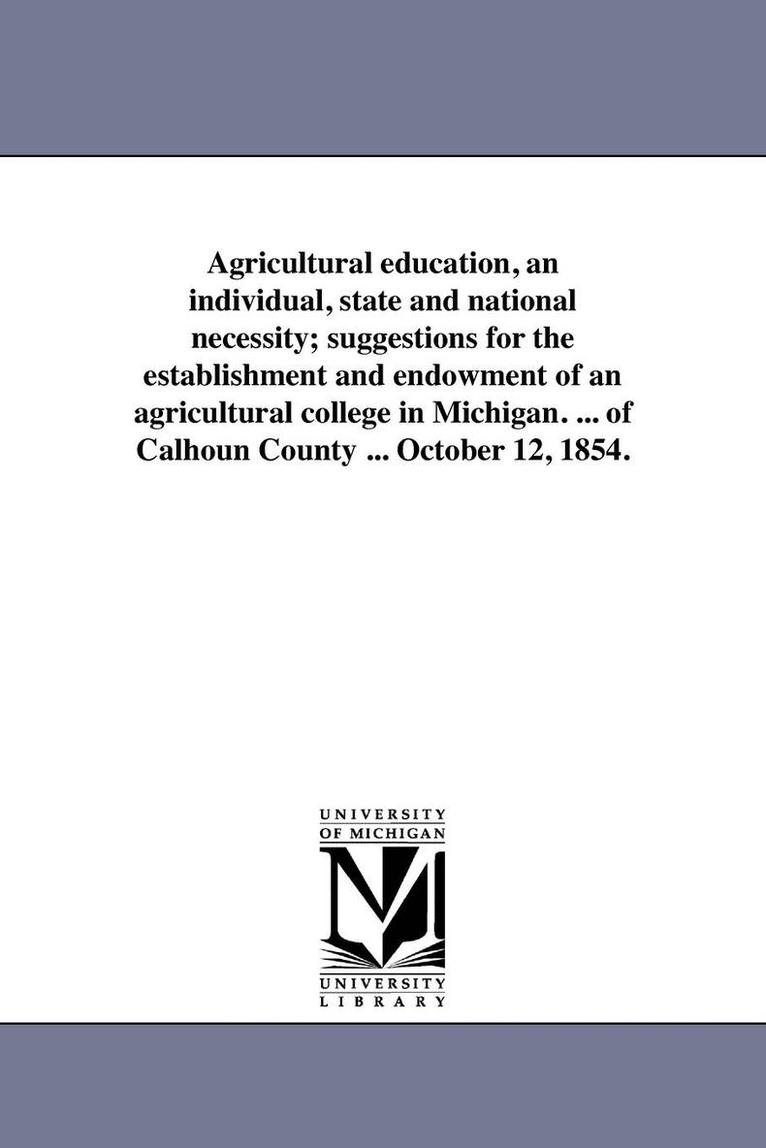 Agricultural education, an individual, state and national necessity; suggestions for the establishment and endowment of an agricultural college in Michigan. ... of Calhoun County ... October 12, 1854. 1