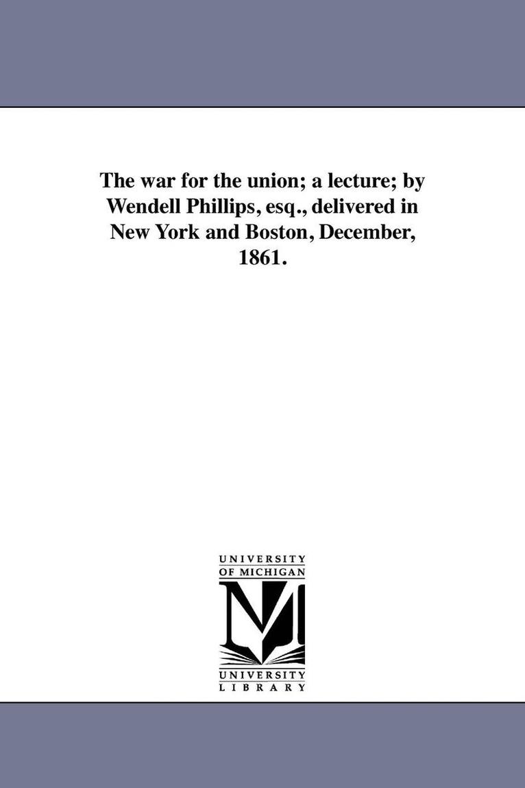 The war for the union; a lecture; by Wendell Phillips, esq., delivered in New York and Boston, December, 1861. 1