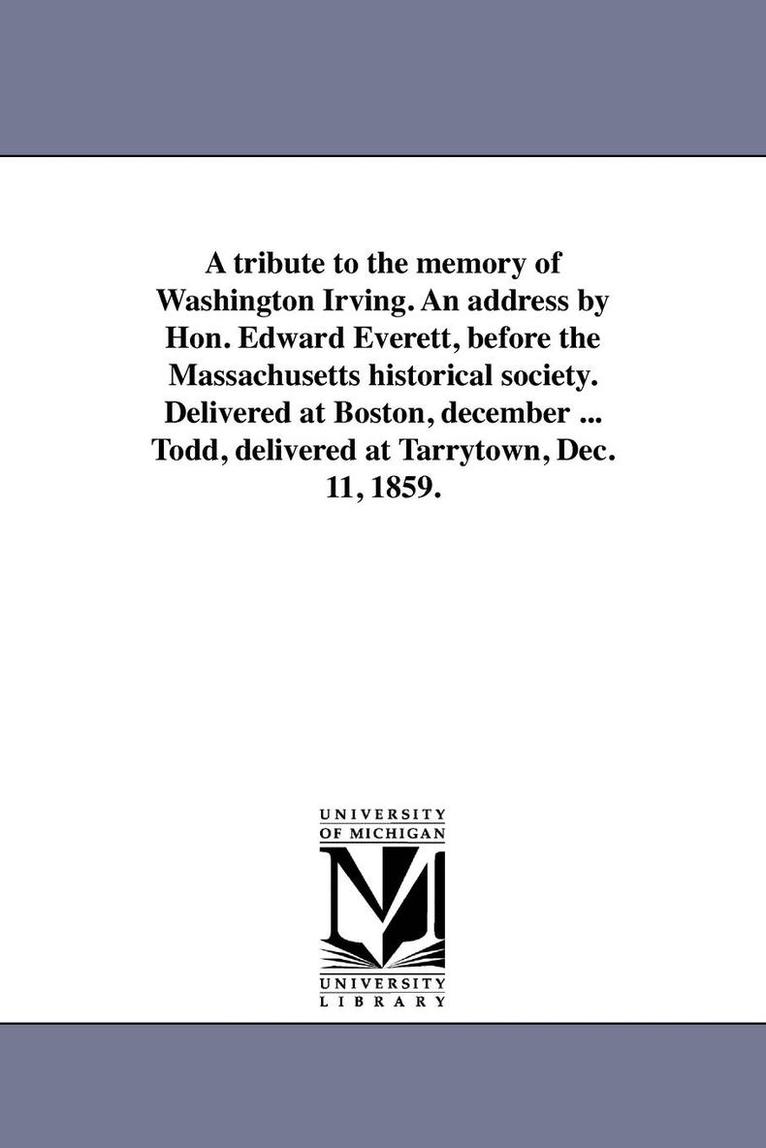 A tribute to the memory of Washington Irving. An address by Hon. Edward Everett, before the Massachusetts historical society. Delivered at Boston, december ... Todd, delivered at Tarrytown, Dec. 11, 1