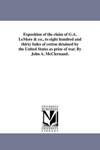 bokomslag Exposition of the claim of G.A. LeMore & co., to eight hundred and thirty bales of cotton detained by the United States as prize of war. By John A. McClernand.