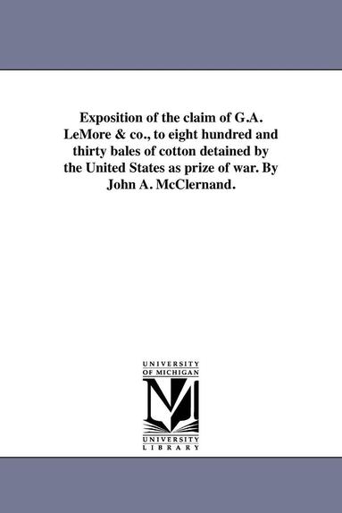 bokomslag Exposition of the claim of G.A. LeMore & co., to eight hundred and thirty bales of cotton detained by the United States as prize of war. By John A. McClernand.