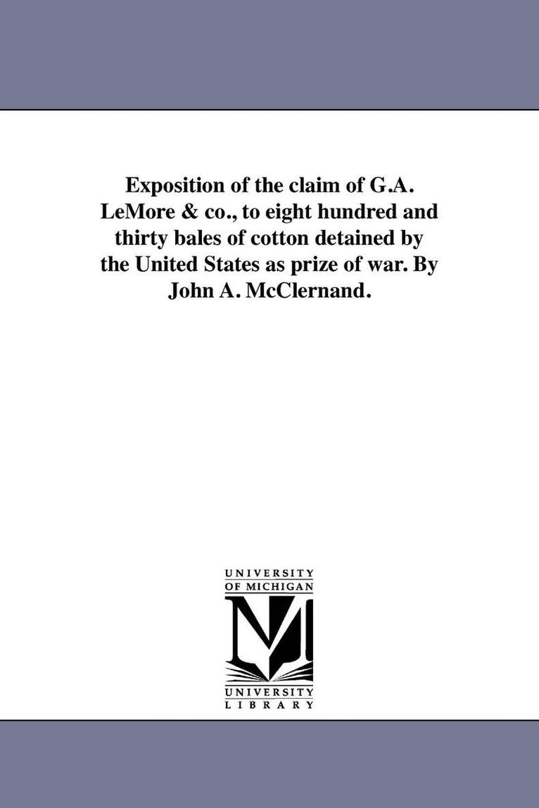 Exposition of the claim of G.A. LeMore & co., to eight hundred and thirty bales of cotton detained by the United States as prize of war. By John A. McClernand. 1