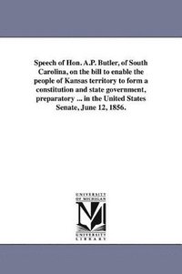 bokomslag Speech of Hon. A.P. Butler, of South Carolina, on the bill to enable the people of Kansas territory to form a constitution and state government, preparatory ... in the United States Senate, June 12,