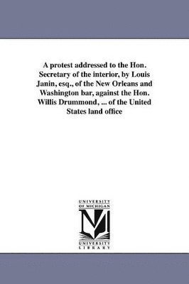 bokomslag protest addressed to the Hon. Secretary of the interior, by Louis Janin, esq., of the New Orleans and Washington bar, against the Hon. Willis Drummond, ... of the United States land office