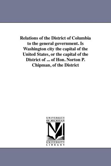 bokomslag Relations of the District of Columbia to the general government. Is Washington city the capital of the United States, or the capital of the District of ... of Hon. Norton P. Chipman, of the District