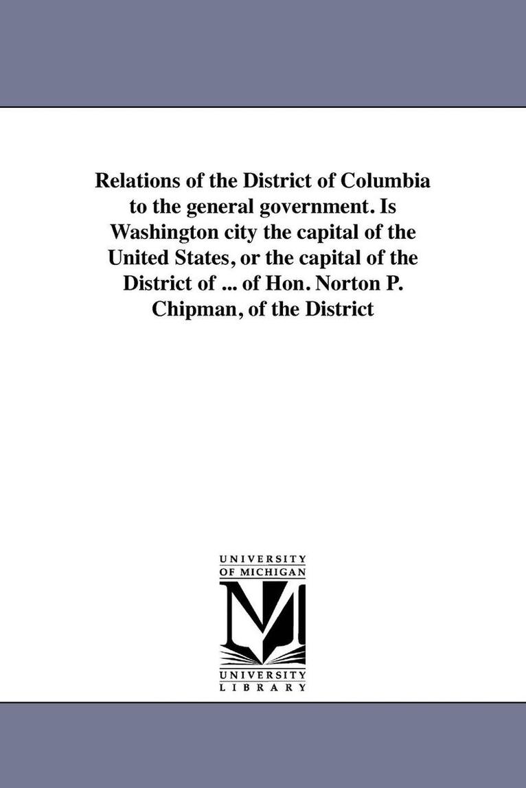 N P Chipman - Relations of the District of Columbia to the general government. Is Washington city the capital of the United States, or the capital of the District of ... of Hon. Norton P. Chipman, of the District, Häftad. Tillgänglighet: Lägg i varukorg