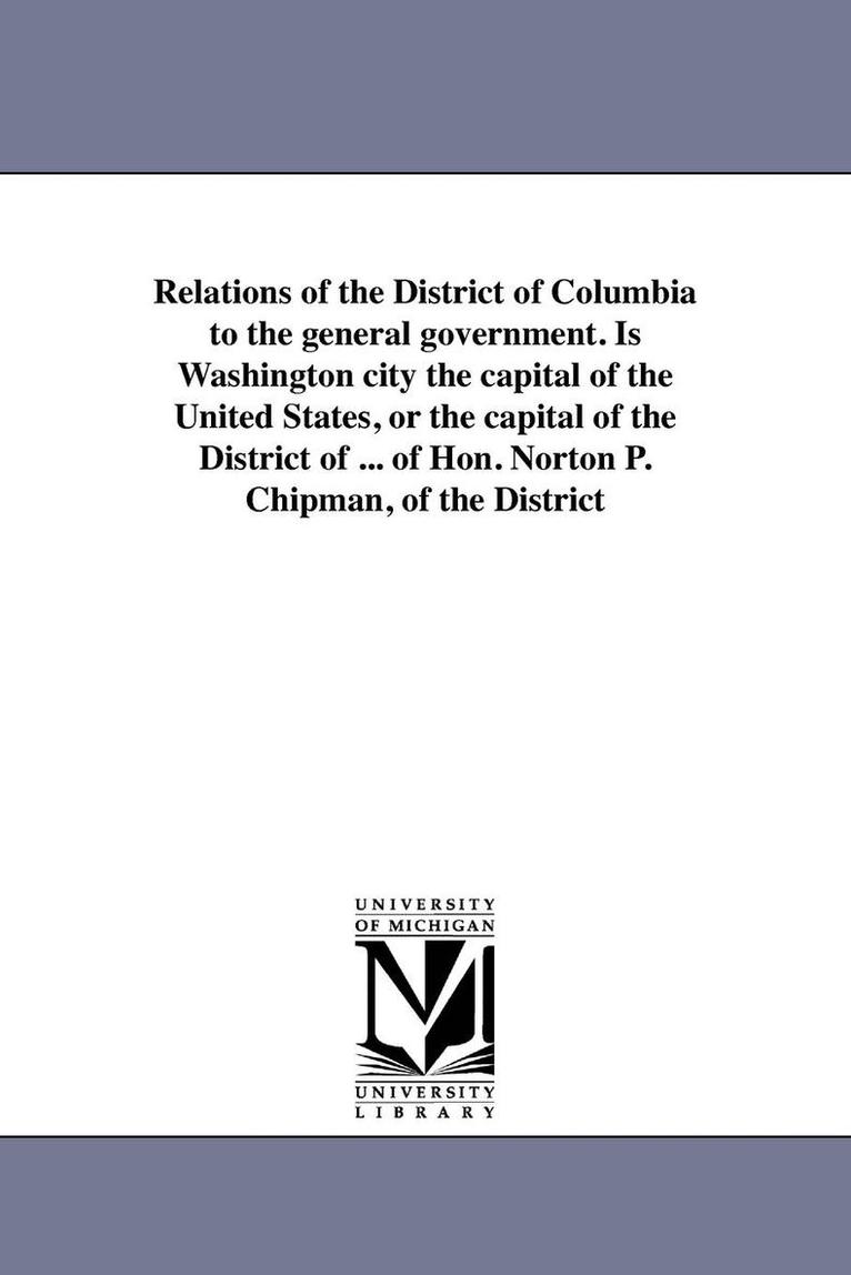 Relations of the District of Columbia to the general government. Is Washington city the capital of the United States, or the capital of the District of ... of Hon. Norton P. Chipman, of the District 1