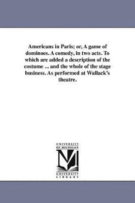 bokomslag Americans in Paris; or, A game of dominoes. A comedy, in two acts. To which are added a description of the costume ... and the whole of the stage business. As performed at Wallack's theatre.