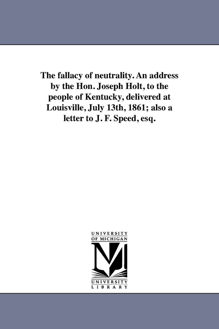 The fallacy of neutrality. An address by the Hon. Joseph Holt, to the people of Kentucky, delivered at Louisville, July 13th, 1861; also a letter to J. F. Speed, esq. 1