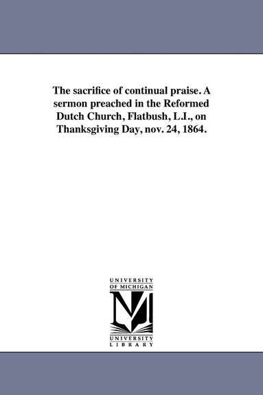 bokomslag The sacrifice of continual praise. A sermon preached in the Reformed Dutch Church, Flatbush, L.I., on Thanksgiving Day, nov. 24, 1864.