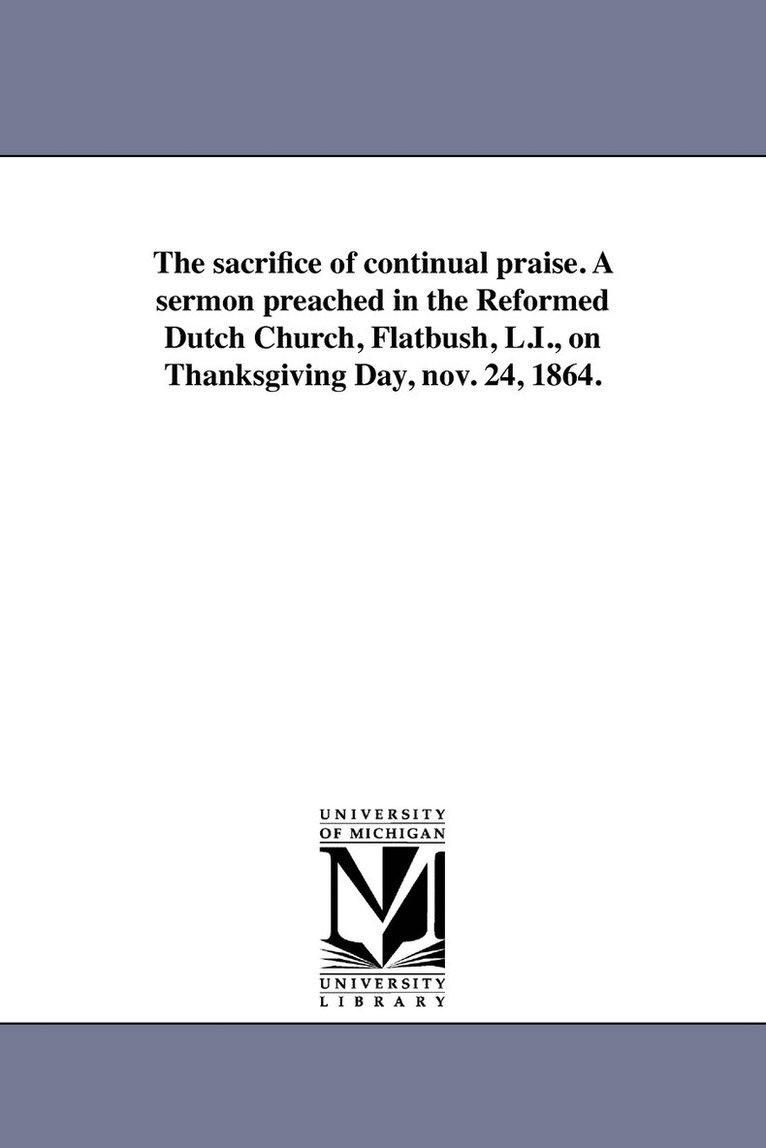 The sacrifice of continual praise. A sermon preached in the Reformed Dutch Church, Flatbush, L.I., on Thanksgiving Day, nov. 24, 1864. 1