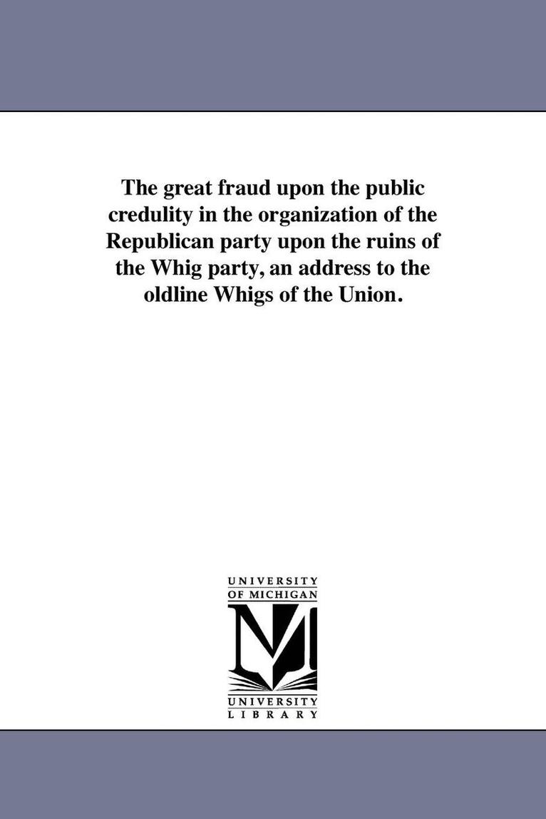 The great fraud upon the public credulity in the organization of the Republican party upon the ruins of the Whig party, an address to the oldline Whigs of the Union. 1