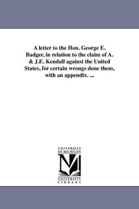 bokomslag A letter to the Hon. George E. Badger, in relation to the claim of A. & J.E. Kendall against the United States, for certain wrongs done them, with an appendix. ...