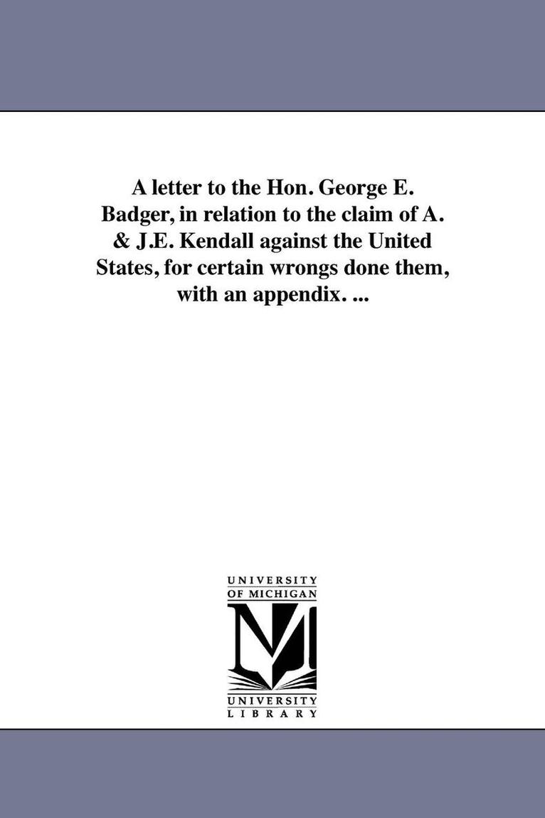 A letter to the Hon. George E. Badger, in relation to the claim of A. & J.E. Kendall against the United States, for certain wrongs done them, with an appendix. ... 1