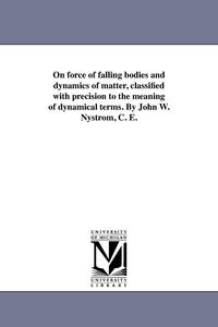 bokomslag On force of falling bodies and dynamics of matter, classified with precision to the meaning of dynamical terms. By John W. Nystrom, C. E.