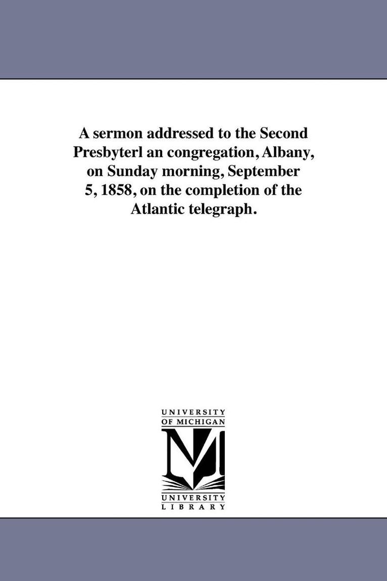 A sermon addressed to the Second Presbyterl an congregation, Albany, on Sunday morning, September 5, 1858, on the completion of the Atlantic telegraph. 1