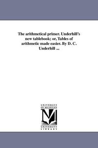 bokomslag The arithmetical primer. Underhill's new tablebook; or, Tables of arithmetic made easier. By D. C. Underhill ...