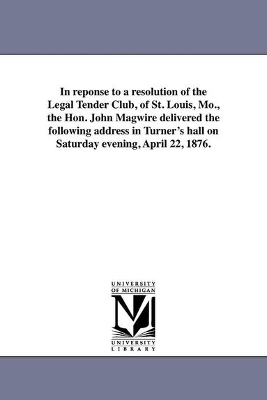 bokomslag In reponse to a resolution of the Legal Tender Club, of St. Louis, Mo., the Hon. John Magwire delivered the following address in Turner's hall on Saturday evening, April 22, 1876.