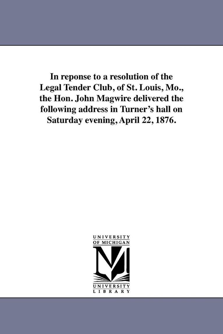 In reponse to a resolution of the Legal Tender Club, of St. Louis, Mo., the Hon. John Magwire delivered the following address in Turner's hall on Saturday evening, April 22, 1876. 1
