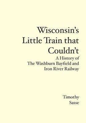 Wisconsin's Little Train that Couldn't: A History of The Washburn Bayfield and Iron River Railway 1