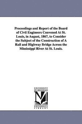 Proceedings and Report of the Board of Civil Engineers Convened At St. Louis, in August, 1867, to Consider the Subject of the Construction of A Rail and Highway Bridge Across the Mississippi River At 1