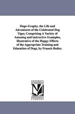 Dogo-Graphy. the Life and Adventures of the Celebrated Dog Tiger, Comprising A Variety of Amusing and instructive Examples, Illustrative of the Happy Effects of the Appropriate Training and Educati... 1