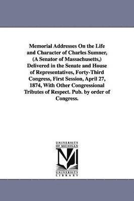 Memorial Addresses On the Life and Character of Charles Sumner, (A Senator of Massachusetts, ) Delivered in the Senate and House of Representatives, Forty-Third Congress, First Session, April 27, 1
