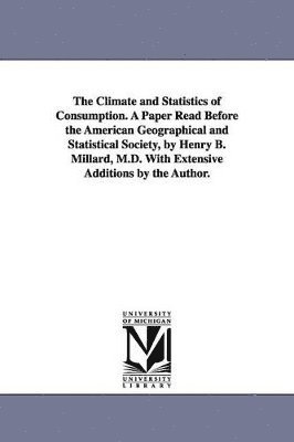 The Climate and Statistics of Consumption. A Paper Read Before the American Geographical and Statistical Society, by Henry B. Millard, M.D. With Extensive Additions by the Author. 1