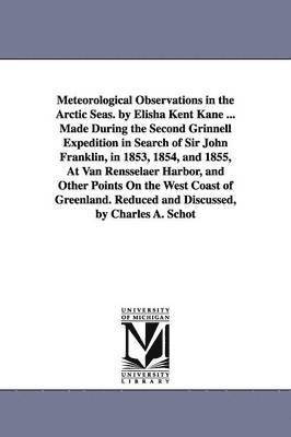 Meteorological Observations in the Arctic Seas. by Elisha Kent Kane ... Made During the Second Grinnell Expedition in Search of Sir John Franklin, in 1853, 1854, and 1855, At Van Rensselaer Harbor, 1