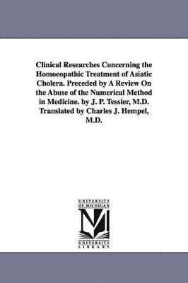 bokomslag Clinical Researches Concerning the Homoeopathic Treatment of Asiatic Cholera. Preceded by A Review On the Abuse of the Numerical Method in Medicine. by J. P. Tessier, M.D. Translated by Charles J. ...