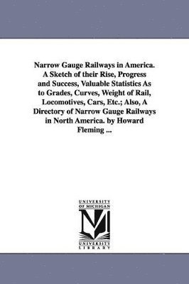 Narrow Gauge Railways in America. A Sketch of their Rise, Progress and Success, Valuable Statistics As to Grades, Curves, Weight of Rail, Locomotives, Cars, Etc.; Also, A Directory of Narrow Gauge 1