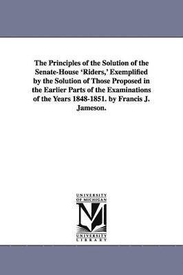 The Principles of the Solution of the Senate-House 'Riders, ' Exemplified by the Solution of Those Proposed in the Earlier Parts of the Examinations of the Years 1848-1851. by Francis J. Jameson. 1