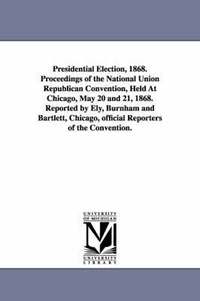 bokomslag Presidential Election, 1868. Proceedings of the National Union Republican Convention, Held at Chicago, May 20 and 21, 1868. Reported by Ely, Burnham a