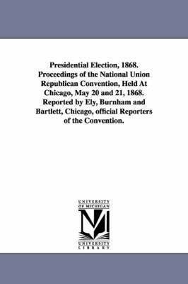 Presidential Election, 1868. Proceedings of the National Union Republican Convention, Held at Chicago, May 20 and 21, 1868. Reported by Ely, Burnham a 1