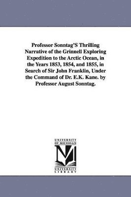 Professor Sonntag'S Thrilling Narrative of the Grinnell Exploring Expedition to the Arctic Ocean, in the Years 1853, 1854, and 1855, in Search of Sir John Franklin, Under the Command of Dr. E.K. 1