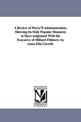 A Review of Pierce'S Administration; Showing Its Only Popular Measures to Have originated With the Executive of Millard Fillmore. by Anna Ella Carroll. 1