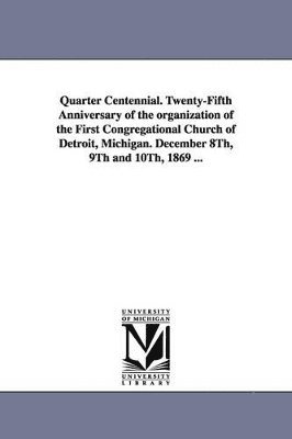 Quarter Centennial. Twenty-Fifth Anniversary of the organization of the First Congregational Church of Detroit, Michigan. December 8Th, 9Th and 10Th, 1869 ... 1