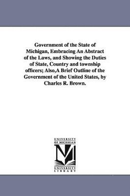 Government of the State of Michigan, Embracing An Abstract of the Laws, and Showing the Duties of State, Country and township officers; Also, A Brief Outline of the Government of the United States, 1