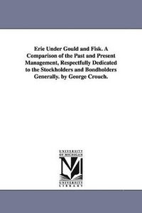 bokomslag Erie Under Gould and Fisk. A Comparison of the Past and Present Management, Respectfully Dedicated to the Stockholders and Bondholders Generally. by George Crouch.