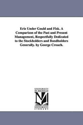 bokomslag Erie Under Gould and Fisk. A Comparison of the Past and Present Management, Respectfully Dedicated to the Stockholders and Bondholders Generally. by George Crouch.