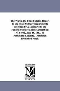 bokomslag The War in the United States. Report to the Swiss Military Department; Proceded by A Discourse to the Federal Military Society Assembled At Berne, Aug. 18, 1862. by Ferdinand Lecomte. Translated From