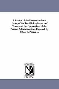 bokomslag A Review of the Unconstitutional Laws, of the Twelfth Legislature of Texas, and the Oppressions of the Present Administrations Exposed, by Chas. B. Pearre ...