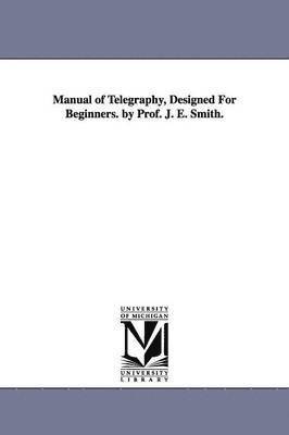 Manual of Telegraphy, Designed For Beginners. by Prof. J. E. Smith. 1
