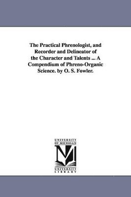 bokomslag The Practical Phrenologist, and Recorder and Delineator of the Character and Talents ... a Compendium of Phreno-Organic Science. by O. S. Fowler.