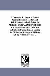 bokomslag A Course of Six Lectures On the Various Forces of Matter, and their Relations to Each Other. by Michael Faraday ... Delivered Before A Juvenile Auditory At the Royal institution of Great Britain
