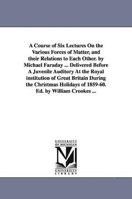 A Course of Six Lectures On the Various Forces of Matter, and their Relations to Each Other. by Michael Faraday ... Delivered Before A Juvenile Auditory At the Royal institution of Great Britain 1