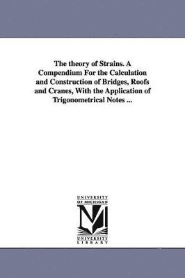 The theory of Strains. A Compendium For the Calculation and Construction of Bridges, Roofs and Cranes, With the Application of Trigonometrical Notes ... 1